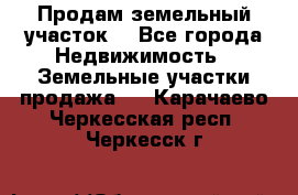 Продам земельный участок  - Все города Недвижимость » Земельные участки продажа   . Карачаево-Черкесская респ.,Черкесск г.